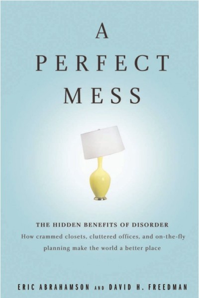A perfect mess [electronic resource] : the hidden benefits of disorder : how crammed closets, cluttered offices, and on-the-fly planning make the world a better place / Eric Abrahamson and David H. Freedman.