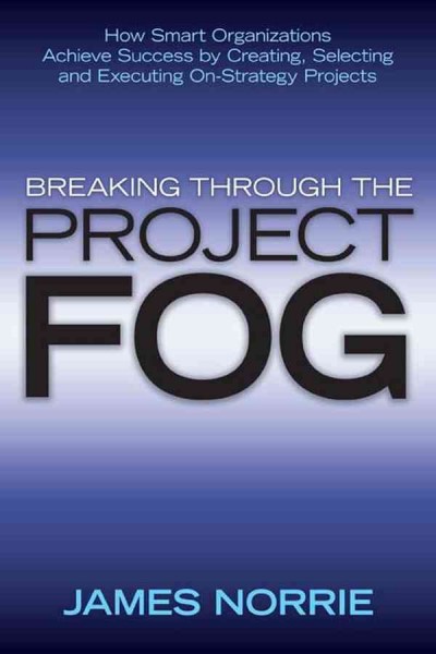 Breaking through the project fog [electronic resource] : how smart organizations achieve success by creating, selecting and executing on-strategy projects / James Norrie.