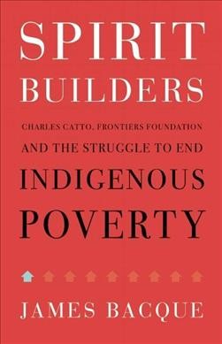 Spirit builders : Charles Catto, Frontiers Foundation and the struggle to end indigenous poverty / James Bacque.