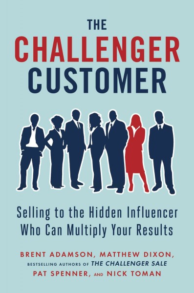 The challenger customer : selling to the hidden influencer who can multiply your results / Brent Adamson, Matthew Dixon, Pat Spenner, and Nick Toman.