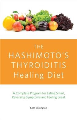 The Hashimoto's thyroiditis healing diet : a complete program for eating smart, reversing symptoms and feeling great / Kate Barrington.