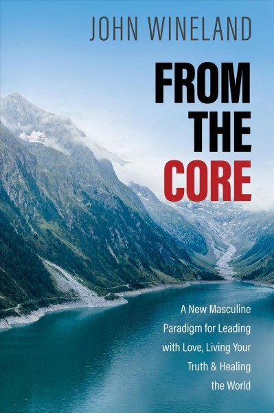 From the core : a new masculine paradigm for leading with love, living your truth, and healing the world / John Wineland.