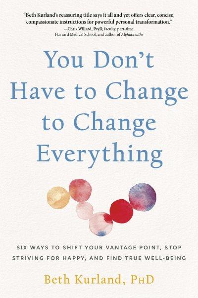 You don't have to change everything : six ways to shift your vantage point, stop striving for happy, and find true well-being / Beth Kurland, PhD.